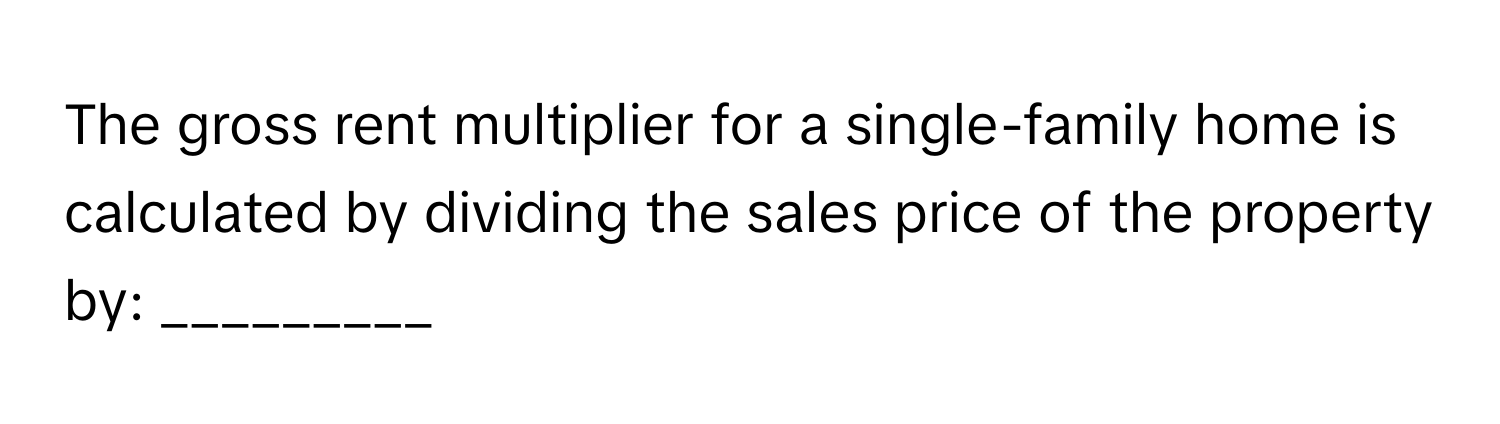 The gross rent multiplier for a single-family home is calculated by dividing the sales price of the property by: _________