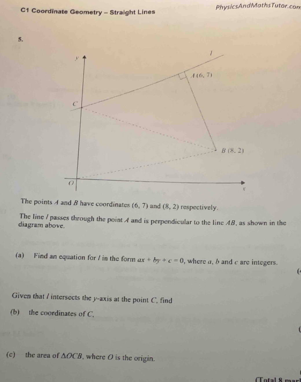 PhysicsAndMathsTutor.com
C1 Coordinate Geometry - Straight Lines
5.
The points A and B have coordinates (6,7) and (8,2) respectively,
The line I passes through the point A and is perpendicular to the line AB, as shown in the
diagram above.
(a) Find an equation for / in the form ax+by+c=0 , where a, b and c are integers.
(
Given that / intersects the y-axis at the point C, find
(b) the coordinates of C.
(c) the area of △ OCB , where O is the origin.
Total 8