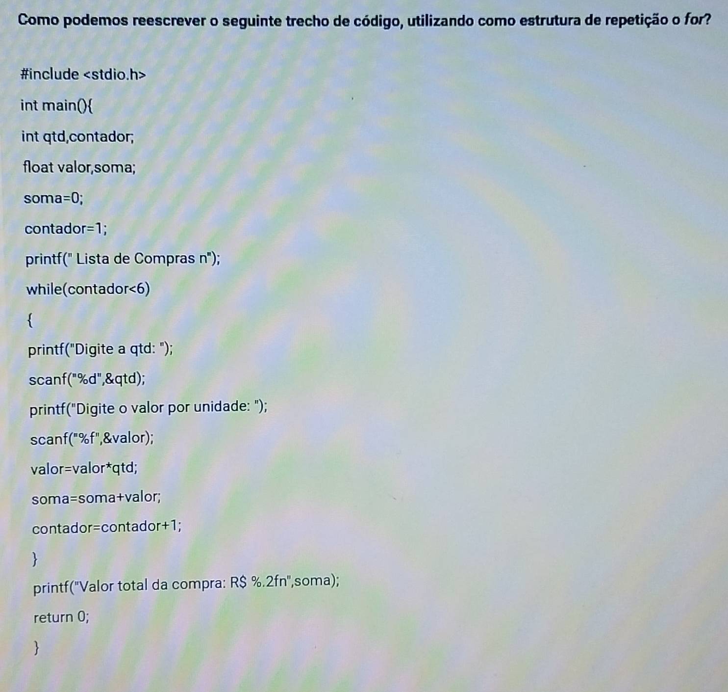 Como podemos reescrever o seguinte trecho de código, utilizando como estrutura de repetição o for? 
#include
int main() 
int qtd,contador; 
float valor,soma;
soma=0; 
contador =1; 
printf(" Lista de Compras 11 ); 
while(contador<6) 
 
printf("Digite a qtd: "); 
scanf("%d",&qtd); 
printf("Digite o valor por unidade: "); 
scanf("%f",&valor); 
valor=valor*qtd;
soma=soma+valor;
contador=contador+1; 
printf('Valor total da compra: R$ %.2fn '',soma); 
return 0; 
