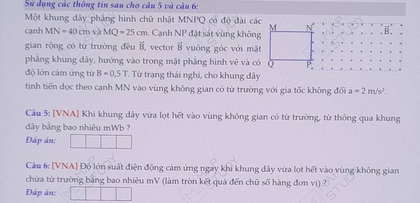 Sử dụng các thông tin sau cho câu 5 và câu 6:
Một khung dây phẳng hình chữ nhật MNPQ có độ dài các
cạnh MN=40cm và MQ=25cm.. Cạnh NP đặt sát vùng không
B.
gian rộng có từ trường đều vector B , vector vector B vuông góc với mặt
phẳng khung dây, hướng vào trong mặt phẳng hình vẽ và có Q
độ lớn cảm ứng từ B=0,5T. Từ trạng thái nghỉ, cho khung dây
tịnh tiến dọc theo cạnh MN vào vùng không gian có từ trường với gia tốc không đổi a=2m/s^2.
Câu 5: [VNA] Khi khung dây vừa lọt hết vào vùng không gian có từ trường, từ thông qua khung
dây bằng bao nhiêu mWb ?
Đáp án:
Câu 6: [VNA] Độ lớn suất điện động cảm ứng ngay khi khung dây vừa lọt hết vào vùng không gian
chứa từ trường bằng bao nhiêu mV (làm tròn kết quả đến chữ số hàng đơn vị) ?
Đáp án: