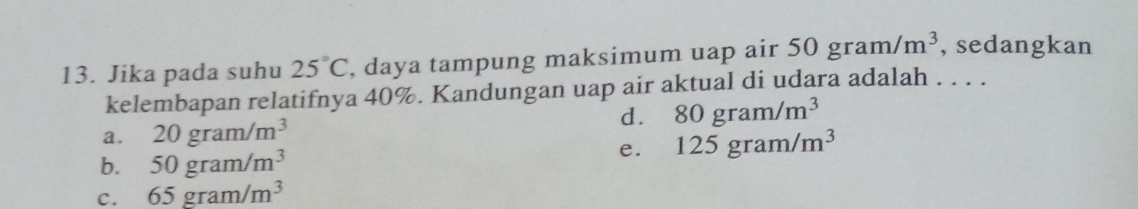 Jika pada suhu 25°C , daya tampung maksimum uap air 50gram/m^3 , sedangkan
kelembapan relatifnya 40%. Kandungan uap air aktual di udara adalah . . . .
d. 80gram/m^3
a. 20gram/m^3
e. 125gram/m^3
b. 50gram/m^3
C. 65gram/m^3