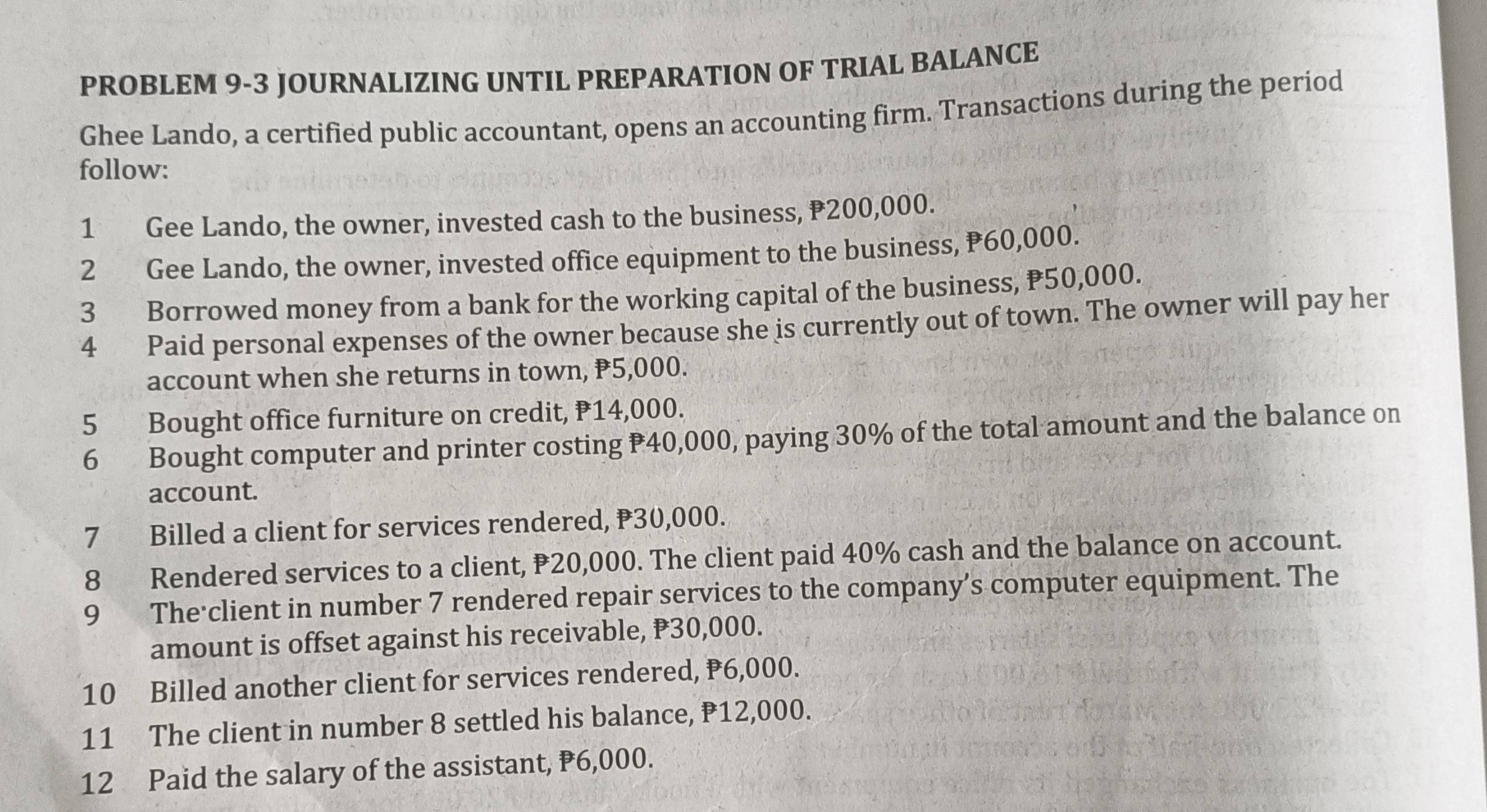 PROBLEM 9-3 JOURNALIZING UNTIL PREPARATION OF TRIAL BALANCE 
Ghee Lando, a certified public accountant, opens an accounting firm. Transactions during the period 
follow: 
1 Gee Lando, the owner, invested cash to the business, ₹200,000. 
2 Gee Lando, the owner, invested office equipment to the business, P60,000. 
3 Borrowed money from a bank for the working capital of the business, P50,000. 
4 Paid personal expenses of the owner because she is currently out of town. The owner will pay her 
account when she returns in town, P5,000. 
5 Bought office furniture on credit, P14,000. 
6 Bought computer and printer costing P40,000, paying 30% of the total amount and the balance on 
account. 
7 Billed a client for services rendered, P30,000. 
8 Rendered services to a client, ₱20,000. The client paid 40% cash and the balance on account. 
9 The'client in number 7 rendered repair services to the company’s computer equipment. The 
amount is offset against his receivable, P30,000. 
10 Billed another client for services rendered, P6,000. 
11 The client in number 8 settled his balance, P12,000. 
12 Paid the salary of the assistant, P6,000.