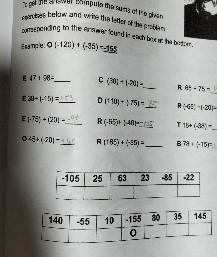 To get the answer compute the sums of the given 
exercises below and write the letter of the problem . 
corresponding to the answer found in each box at the bottom. 
Example: 0(-120)+(-35)=_ -155
E 47+98= _ 
_ (30)+(-20)= _ 
_ 
R 65+75=
E 38+(-15)= _ 
D (110)+(-75)= _ 
R (-65)+(-20)=
_ E(-75)+(20)=
R (-65)+(-40)= _ 
T 16+(-38)= _ 
_ 045+(-20)=
R(165)+(-85)= _ 
B 78+(-15)= _