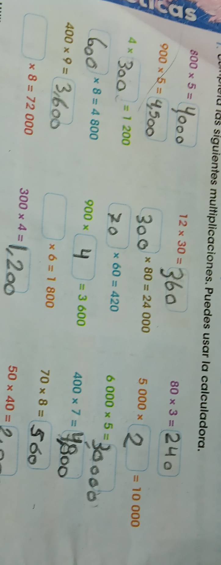 lelu las siguientes multiplicaciones. Puedes usar la calculadora.
800* 5=
12* 30=
80* 3=
900* 5=
* 80=24000
5000*
4*
=1200
| =10000
* 60=420
6000* 5=
* 8=4800
900*
=3600
400* 9=
400* 7=
□ * 6=1800
□ * 8=72000
70* 8=
300* 4=
50* 40=