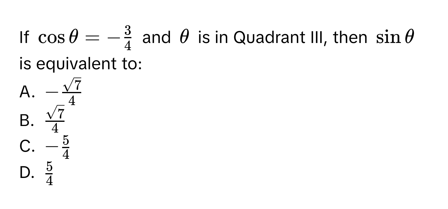 If $cos θ = - 3/4 $ and $θ$ is in Quadrant III, then $sin θ$ is equivalent to:
A. $- sqrt(7)/4 $
B. $ sqrt(7)/4 $
C. $- 5/4 $
D. $ 5/4 $