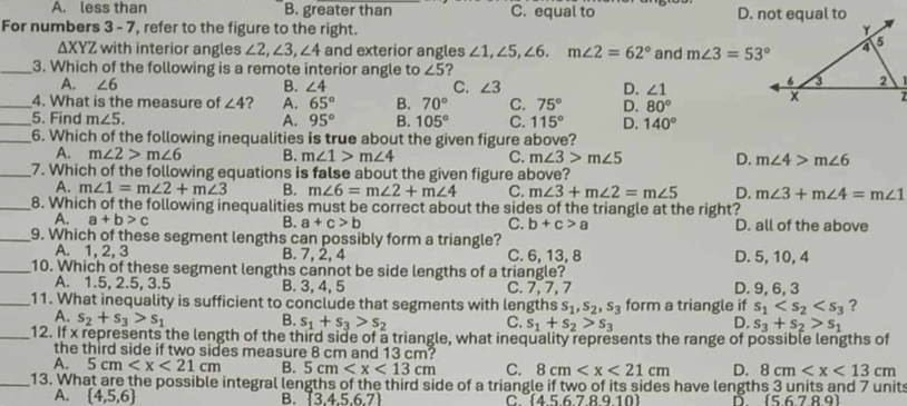 A. less than B. greater than C. equal to 
For numbers 3 - 7, refer to the figure to the right.
a XYZ with interior angles ∠ 2,∠ 3,∠ 4 ∠ 1,∠ 5,∠ 6.m∠ 2=62° and m∠ 3=53°
_3. Which of the following is a remote interior angle to ∠ 5 ?
A. ∠ 6 B. ∠ 4 C. ∠ 3 D. ∠ 1
_4. What is the measure of ∠ 4 ? A. 65° B. 70° C. 75° D. 80°
_
_5. Find m∠ 5. A. 95° 105° C. 115° D. 140°
A. m∠ 2>m∠ 6 m∠ 1>m∠ 4 C. m∠ 3>m∠ 5 D. m∠ 4>m∠ 6
_7. Which of the following equations is false about the given figure above?
A. m∠ 1=m∠ 2+m∠ 3 B. m∠ 6=m∠ 2+m∠ 4 C. m∠ 3+m∠ 2=m∠ 5 D. m∠ 3+m∠ 4=m∠ 1
_8. Which of the following inequalities must be correct about the sides of the triangle at the right?
A. a+b>c B. a+c>b C. b+c>a D. all of the above
_9. Which of these segment lengths can possibly form a triangle?
A. 1, 2, 3 B. 7, 2, 4 C. 6, 13, 8 D. 5, 10, 4
_10. Which of these segment lengths cannot be side lengths of a triangle?
_
B. 3, 4, 5 C. 7, 7, 7 D. 9, 6, 3
s_1,s_2,s_3 form a triangle if s_1 ?
A. s_2+s_3>s_1 B. s_1+s_3>s_2 C. s_1+s_2>s_3 D. s_3+s_2>s_1
_12. If x represents the length of the third side of a triangle, what inequality represents the range of possible lengths of
the third side if two sides measure 8 cm and 13 cm?
A. 5cm B. 5cm C. 8cm D. 8cm
_13. What are the possible integral lengths of the third side of a triangle if two of its sides have lengths 3 units and 7 units
A.  4,5,6 B.  3.4.5.6.7 C. (45678910) D. 5.6.7.8.9〕