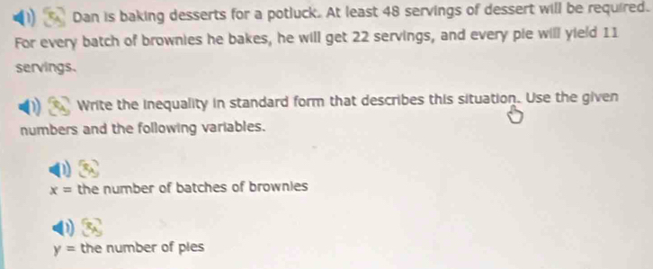 Dan is baking desserts for a potluck. At least 48 servings of dessert will be required. 
For every batch of brownies he bakes, he will get 22 servings, and every pie will yield 11
servings. 
Write the inequality in standard form that describes this situation. Use the given 
numbers and the following variables.
x= the number of batches of brownies
y= the number of ples