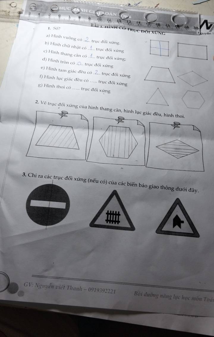 13 
1. Số? 
Trục đối xứng 
guy ễn 
a) Hình vuông có trục đối xứng 
b) Hình chữ nhật có ., trục đối xứng 
c) Hình thang cân có_ . trục đối xứng: 
d) Hình tròn có .Q.. trục đối xứng 
e) Hình tam giác đều có_ :. trục đối xứng 
f) Hình lục giác đều có_ trục đối xứng 
g) Hình thoi có .... trục đối xứng 
2. Vẽ trục đối xứng của hình thang cân, hình lục giác đều, hình thoi. 
3. Chi ra các trục đối xứng (nếu có) của các biển báo giao thông dưới đây. 
GV: Nguyễn viết Thanh - 0919392221 Bội đưỡng năng lực học môn Toái