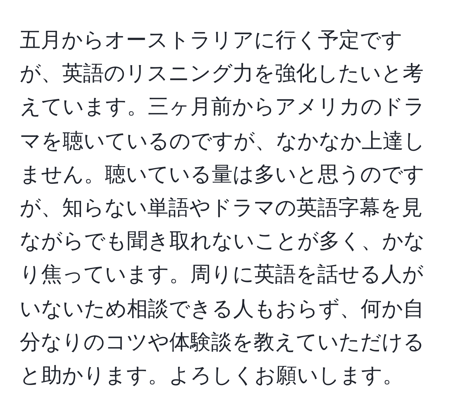 五月からオーストラリアに行く予定ですが、英語のリスニング力を強化したいと考えています。三ヶ月前からアメリカのドラマを聴いているのですが、なかなか上達しません。聴いている量は多いと思うのですが、知らない単語やドラマの英語字幕を見ながらでも聞き取れないことが多く、かなり焦っています。周りに英語を話せる人がいないため相談できる人もおらず、何か自分なりのコツや体験談を教えていただけると助かります。よろしくお願いします。