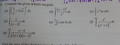 (. Compute the given definite integrals 
(a) ∈tlimits _1^(4(frac 1)x+2sqrt(x))^2dx (b) ∈tlimits _2^(3frac (x-2)^2)x^2dx (c) ∈tlimits _1^(2x^2)ln xdx
(d) ∈tlimits _2^(3frac x)(x-1)^2dx (e) ∈tlimits _0^((frac π)3)∈t xsin 3xdx (f) ∈tlimits _0^((ln 2)frac e^x)(e^x+2)^2dx
(g) ∈tlimits _(01)^(0.2)frac x-4(2x+1)(x-1)^2dx
Find the area of the