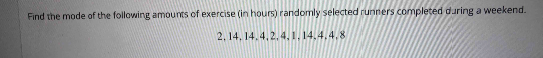 Find the mode of the following amounts of exercise (in hours) randomly selected runners completed during a weekend.
2, 14, 14, 4, 2, 4, 1, 14, 4, 4, 8