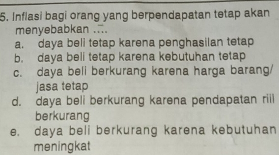 Inflasi bagi orang yang berpendapatan tetap akan
menyebabkan ...
a. daya beli tetap karena penghasilan tetap
b. daya beli tetap karena kebutuhan tetap
c. daya beli berkurang karena harga barang/
jasa tetap
d. daya beli berkurang karena pendapatan riil
berkurang
e. daya beli berkurang karena kebutuhan
meningkat