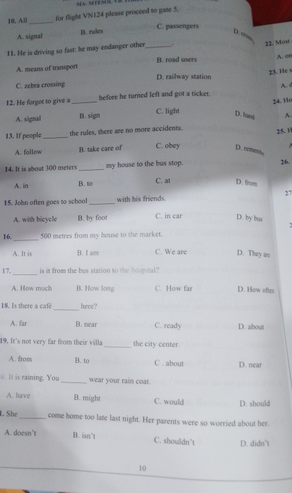 MA- MTESOL VIL 
10. All_ for flight VN124 please proceed to gate 5.
C. passengers
A. signal B. rules D. cm
11. He is driving so fast: he may endanger other_ .
22. Most
B. road users
A. means of transport A. or
23. He s
D. railway station
C. zebra crossing
12. He forgot to give a_ before he turned left and got a ticket. A. c
24. Ho
A. signal B. sign C. light D. hand A.
13. If people_ the rules, there are no more accidents.
25. H

A. follow B. take care of C. obey D. remenbe
14. It is about 300 meters _my house to the bus stop.
26.
A. in B. to C. at D. from
15. John often goes to school _with his friends. 27
A. with bicycle B. by foot C. in car D. by bus
2
_
16. 500 metres from my house to the market.
A. It is B. I am C. We are D. They are
_
17. is it from the bus station to the hospital?
A. How much B. How long C. How far D. How often
_
18. Is there a café here?
A. far B. near C. ready D. about
19. It's not very far from their villa _the city center.
A. from B. to C . about D. near
0. It is raining. You _wear your rain coat.
A. have B. might C. would D. should
1. She_ come home too late last night. Her parents were so worried about her.
A. doesn’t B. isn’t C. shouldn’t D. didn’t
10