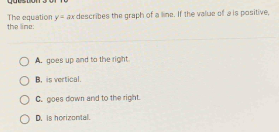 Questio
The equation y=ax describes the graph of a line. If the value of a is positive,
the line:
A. goes up and to the right.
B. is vertical.
C. goes down and to the right.
D. is horizontal.