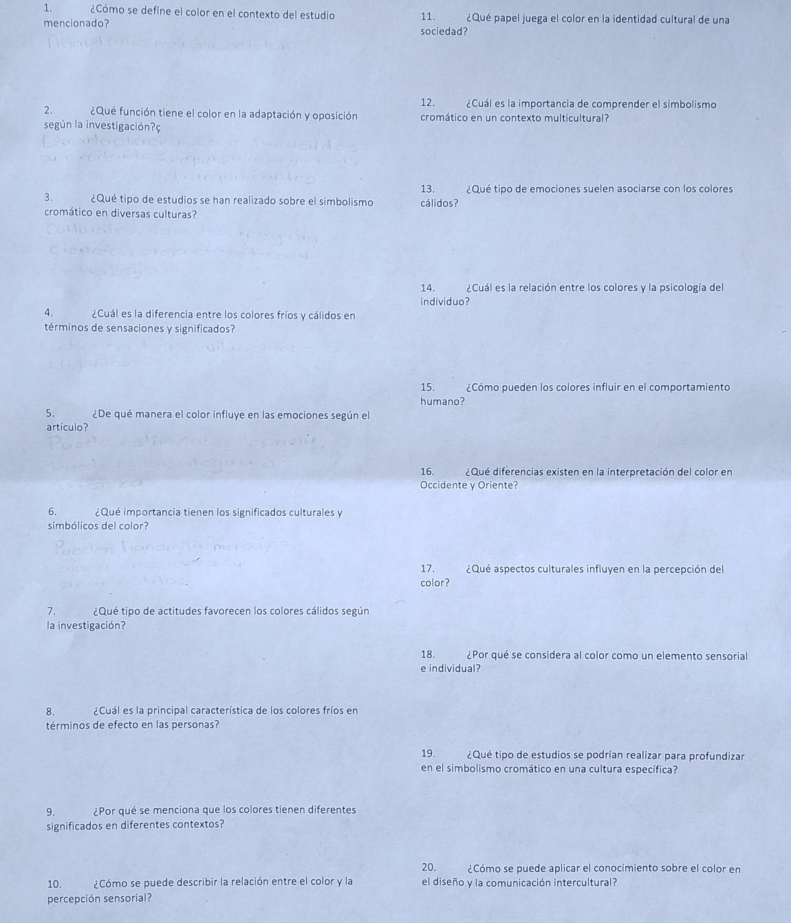 ¿Cómo se define el color en el contexto del estudio 11. ¿Qué papel juega el color en la identidad cultural de una
mencionado?
sociedad?
12. ¿Cuál es la importancia de comprender el simbolismo
2. ¿Qué función tiene el color en la adaptación y oposición cromático en un contexto multicultural?
según la investigación?ç
13. ¿Qué tipo de emociones suelen asociarse con los colores
3. ¿Qué tipo de estudios se han realizado sobre el simbolismo cálidos?
cromático en diversas culturas?
14. ¿Cuál es la relación entre los colores y la psicología del
individuo?
4. ¿Cuál es la diferencia entre los colores fríos y cálidos en
términos de sensaciones y significados?
15. ¿Cómo pueden los colores influir en el comportamiento
humano?
5. ¿De qué manera el color influye en las emociones según el
artículo?
16. ¿Qué diferencias existen en la interpretación del color en
Occidente y Oriente?
6. ¿Qué importancia tienen los significados culturales y
simbólicos del color?
17. ¿Qué aspectos culturales influyen en la percepción del
color?
7. ¿Qué tipo de actitudes favorecen los colores cálidos según
la investigación?
18. ¿Por qué se considera al color como un elemento sensorial
e individual?
8. ¿Cuál es la principal característica de los colores fríos en
términos de efecto en las personas?
19. ¿Qué tipo de estudios se podrían realizar para profundizar
en el simbolismo cromático en una cultura específica?
9. ¿Por qué se menciona que los colores tienen diferentes
significados en diferentes contextos?
20. ¿Cómo se puede aplicar el conocimiento sobre el color en
10. ¿Cómo se puede describir la relación entre el color y la el diseño y la comunicación intercultural?
percepción sensorial?