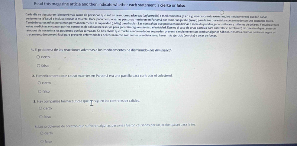 Read this magazine article and then indicate whether each statement is cierto or falso.
Cada día se descubren (discover) más casos de personas que sufren reacciones adversas (unføvorable) a medicamentos, y, en algunos casos más extremos, los medicamentos pueden dañar
seriamente la salud e incluso causar la muerte. Hace poco tiempo varias personas murieron en Panamá por tomar un jarabe (syrup) para la tos que estaba contaminado con una sustancia tóxica.
También varios niños perdieron permanentemente la capacidad (obility) para hablar. Las compañías que producen medicinas a menudo pueden ganar millones y millones de dólares. Y muchas veces
estas medicinas no pasan por los controles de calidad necesarios para garantizar (guarantee) su efectividad. Éste es el caso de unas pastillas para controlar el nivel (/evel) de colesterol que causaron
ataques de corazón a los pacientes que las tomaban. Se nos olvida que muchas enfermedades se pueden prevenir simplemente con cambiar algunos hábitos. Nosotros mismos podemos seguir un
tratamiento (treatment) fácil para prevenir enfermedades del corazón con sólo comer una dieta sana, hacer más ejercicio (exercise) y dejar de fumar.
1. El problema de las reacciones adversas a los medicamentos ha disminuido (has diminished).
cierto
falso
2. El medicamento que causó muertes en Panamá era una pastilla para controlar el colesterol
cierto
falso
3. Hay compañías farmacéuticas que nα siguen los controles de calidad.
cierto
falso
4. Los problemas de corazón que sufrieron algunas personas fueron causados por un jarabe (syrup) para la tos.
Cierto
falso