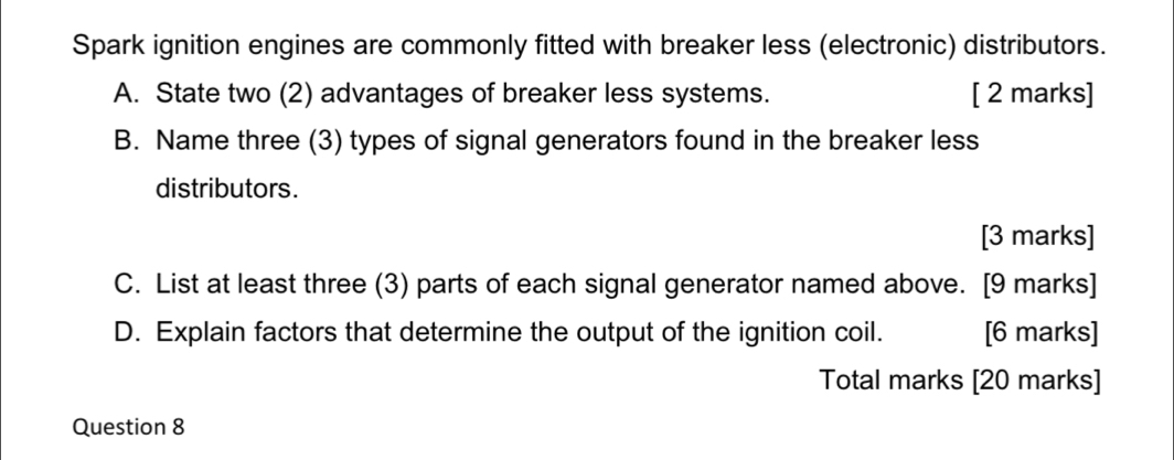 Spark ignition engines are commonly fitted with breaker less (electronic) distributors. 
A. State two (2) advantages of breaker less systems. [ 2 marks] 
B. Name three (3) types of signal generators found in the breaker less 
distributors. 
[3 marks] 
C. List at least three (3) parts of each signal generator named above. [9 marks] 
D. Explain factors that determine the output of the ignition coil. [6 marks] 
Total marks [20 marks] 
Question 8