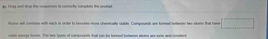 Drag and drop the responses to correctly complete the prompt. 
Atoms will combine with each in order to become more chemically stable. Compounds are formed between two atoms that have 
outer energy levels. The two types of compounds that can be formed between atoms are ionic and covalent,