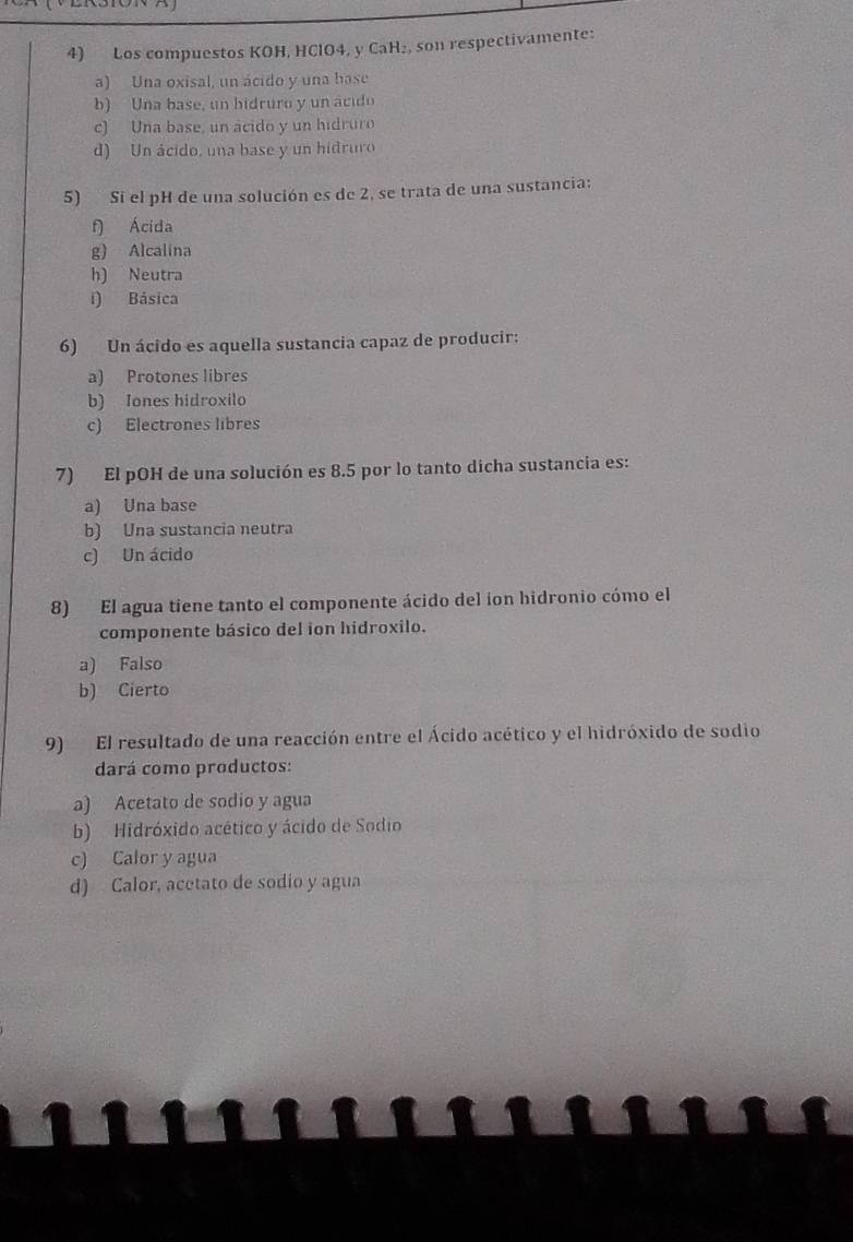 Los compuestos KOH, HClO4, y CaH₂, son respectivamente:
a) Una oxisal, un ácido y una base
b) Una base, un hidruro y un ácido
c) Una base, un acido y un hidruro
d) Un ácido, una base y un hidruro
5) Si el pH de una solución es de 2, se trata de una sustancia;
f) Ácida
g) Alcalina
h) Neutra
i) Básica
6) Un ácido es aquella sustancia capaz de producir:
a) Protones libres
b) Iones hidroxilo
c) Electrones libres
7) El pOH de una solución es 8.5 por lo tanto dicha sustancia es:
a) Una base
b) Una sustancia neutra
c) Un ácido
8) El agua tiene tanto el componente ácido del íon hidronio cómo el
componente básico del ion hidroxilo.
a) Falso
b) Cierto
9) El resultado de una reacción entre el Ácido acético y el hidróxido de sodio
dará como productos:
a) Acetato de sodio y agua
b) Hidróxido acético y ácido de Sodio
c) Calor y agua
d) Calor, acetato de sodio y agua