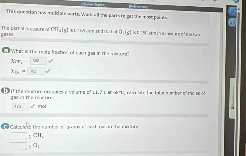 [Review Topics] [References] 
This question has multiple parts. Work all the parts to get the most points. 
The partial pressure of CH_4(g) is 0.165 atm and that of O_2(g) is 0.250 atm in a mixture of the two 
gases. 
What is the mole fraction of each gas in the mixture?
X_CH_4= 398
X_O_2= .602
If the mixture occupies a volume of 11.7 L at 68°C , calculate the total number of moles of 
gas in the mixture. 
. 173 mol
@ Calculate the number of grams of each gas in the mixture.
□ g CH_4
□ g O_2