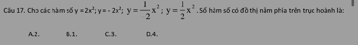 Cho các hàm số y=2x^2; y=-2x^2; y= 1/2 x^2; y= 1/2 x^2 Số hàm số có đồ thị nằm phía trên trục hoành là:
A. 2. B. 1. C. 3. D. 4.