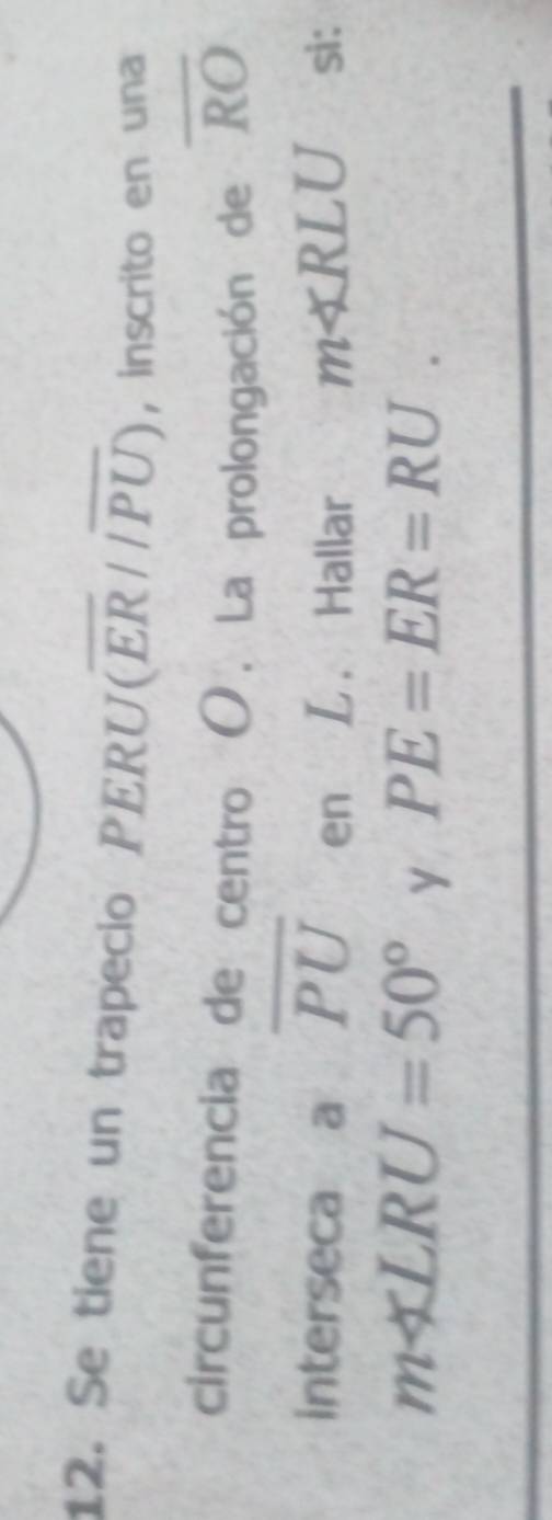 Se tiene un trapecio PERU (overline ER//overline PU) ， inscrito en una 
circunferencia de centro O. La prolongación de overline RO
interseca a overline PU en L. Hallar m∠ RLU si:
m∠ LRU=50° y PE=ER=RU.