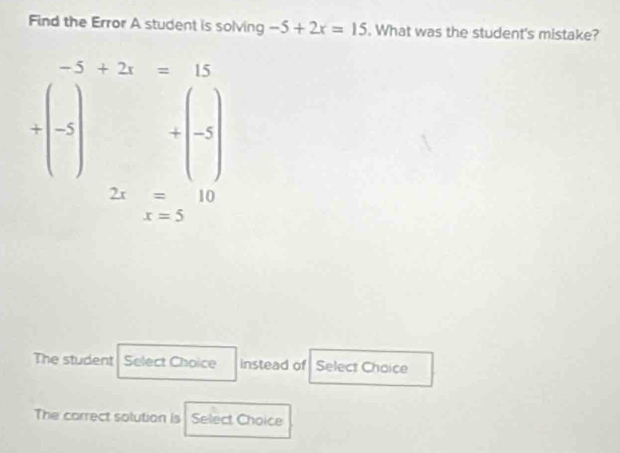 Find the Error A student is solving -5+2x=15. What was the student's mistake?
-5+2x=15
+(-5)+(-5)
beginarrayr 2x=10 x=5endarray
The student Select Choice instead of Select Choice 
The correct solution is Select Choice