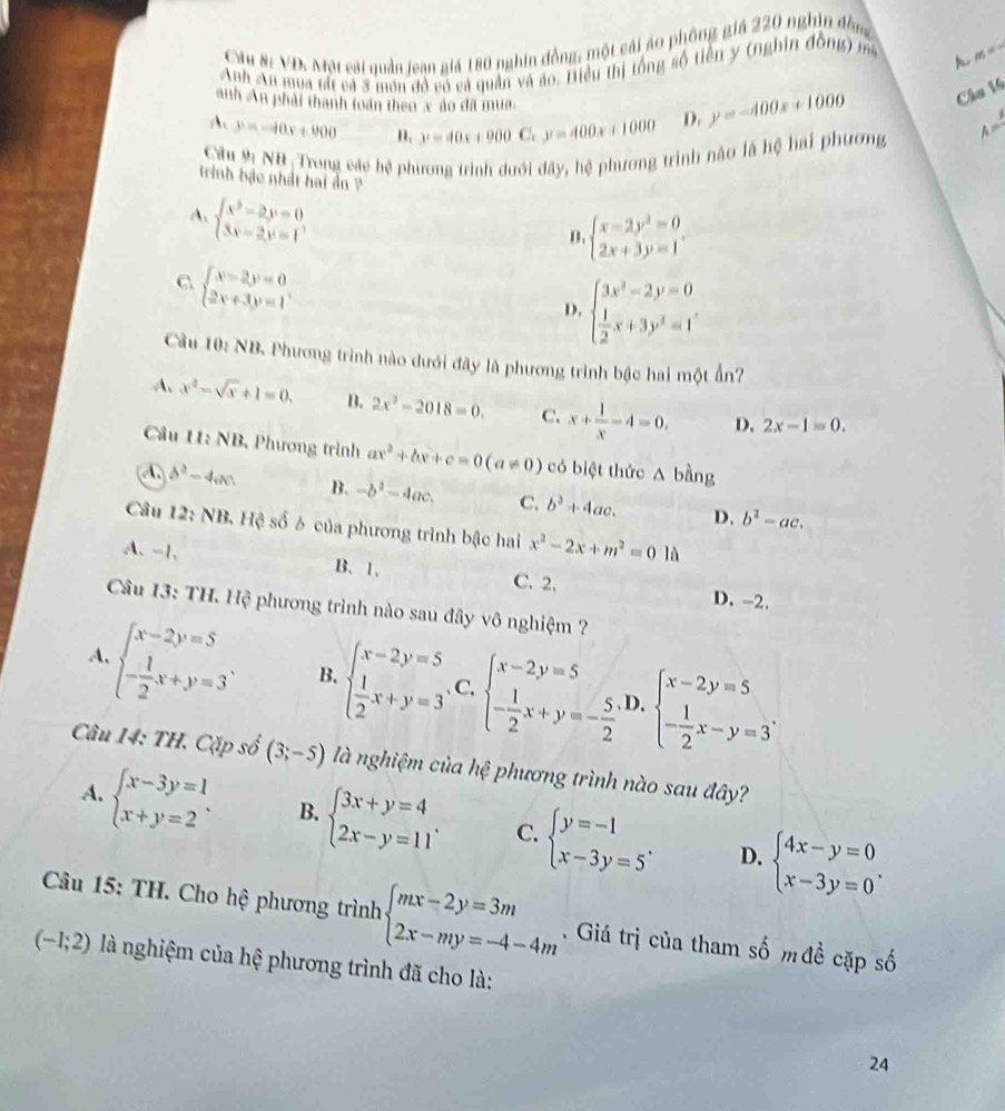 Câu Sĩ VD. Một cái quần lean giả 180 nghin đồng, một cái áo phống giá 220 nghĩn đồng
Anh Au mua tất cả 3 môn đỏ có cả quân và áo. Tiều thị tổng số tiền y (nghin đông) ma A m=-
A y=-40x+900 y=40x+900C.y=400x+1000 D. y=-400x+1000 Chu 16
anh An phải thành toán theo x ào đã mua. A=
Cầu 9 NB: Trong các bệ phương trình dưới đây, hệ phương trình não là hệ hai phương
trình bậo nhất hai ản ?
A. beginarrayl x^3-2y=0 3x-2y=1endarray.
D. beginarrayl x-2y^2=0 2x+3y=1endarray. .
beginarrayl x-2y=0 2x+3y=1endarray.
D. beginarrayl 3x^2-2y=0  1/2 x+3y^2=1endarray.
Cầu 10: NB. Phương trình nào dưới đây là phương trình bậc hai một Ấn?
A. x^2-sqrt(x)+1=0, B. 2x^3-2018=0. C. x+ 1/x -4=0, D. 2x-1=0.
Câu 11: NB, Phương trình ax^2+bx+c=0(a!= 0) có biệt thức A bằng
b^2-4cm B. -b^2-4ac. C. b^2+4ac. D. b^2-ac.
Câu 12: NB. Hệ số 6 của phương trình bậc hai x^2-2x+m^2=0ld
A、 -1, B. 1. C.2. D. -2.
Câu 13: TH. Hệ phương trình nào sau đây vô nghiệm ?
A. beginarrayl x-2y=5 - 1/2 x+y=3endarray. . B. beginarrayl x-2y=5  1/2 x+y=3endarray. C. beginarrayl x-2y=5 - 1/2 x+y=- 5/2 endarray. D,beginarrayl x-2y=5 - 1/2 x-y=3endarray. .
Câu 14: TH. Cặp số (3;-5) là nghiệm của hệ phương trình nào sau đây?
A. beginarrayl x-3y=1 x+y=2endarray. . B. beginarrayl 3x+y=4 2x-y=11endarray. . C. beginarrayl y=-1 x-3y=5endarray. . beginarrayl 4x-y=0 x-3y=0endarray. .
D.
Câu 15: TH. Cho hệ phương trình beginarrayl mx-2y=3m 2x-my=-4-4mendarray.. Giá trị của tham số mđề cặp số
(-1;2) là nghiệm của hệ phương trình đã cho là:
24