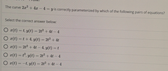 The curve 2x^2+4x-4=y is correctly parameterized by which of the following pairs of equations?
Select the correct answer below:
x(t)=t, y(t)=2t^2+4t-4
x(t)=t+4, y(t)=2t^2+4t
x(t)=2t^2+4t-4, y(t)=t
x(t)=t^2, y(t)=2t^2+4t-4
x(t)=-t, y(t)=2t^2+4t-4