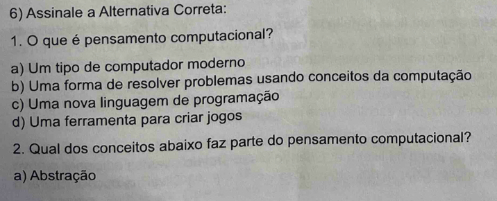 Assinale a Alternativa Correta:
1. O que é pensamento computacional?
a) Um tipo de computador moderno
b) Uma forma de resolver problemas usando conceitos da computação
c) Uma nova linguagem de programação
d) Uma ferramenta para criar jogos
2. Qual dos conceitos abaixo faz parte do pensamento computacional?
a) Abstração