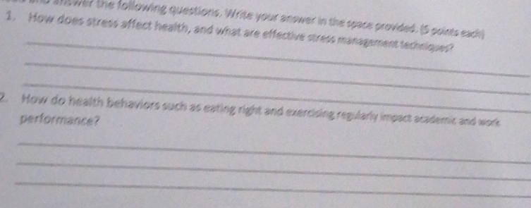 answer the following questions. Write your answer in the space provided. (5 points each) 
_ 
1. How does stress affect health, and what are effective stress management techniques? 
_ 
_ 
2. How do health behaviors such as eating right and exercising regularly impact academic and work 
performance? 
_ 
_ 
_