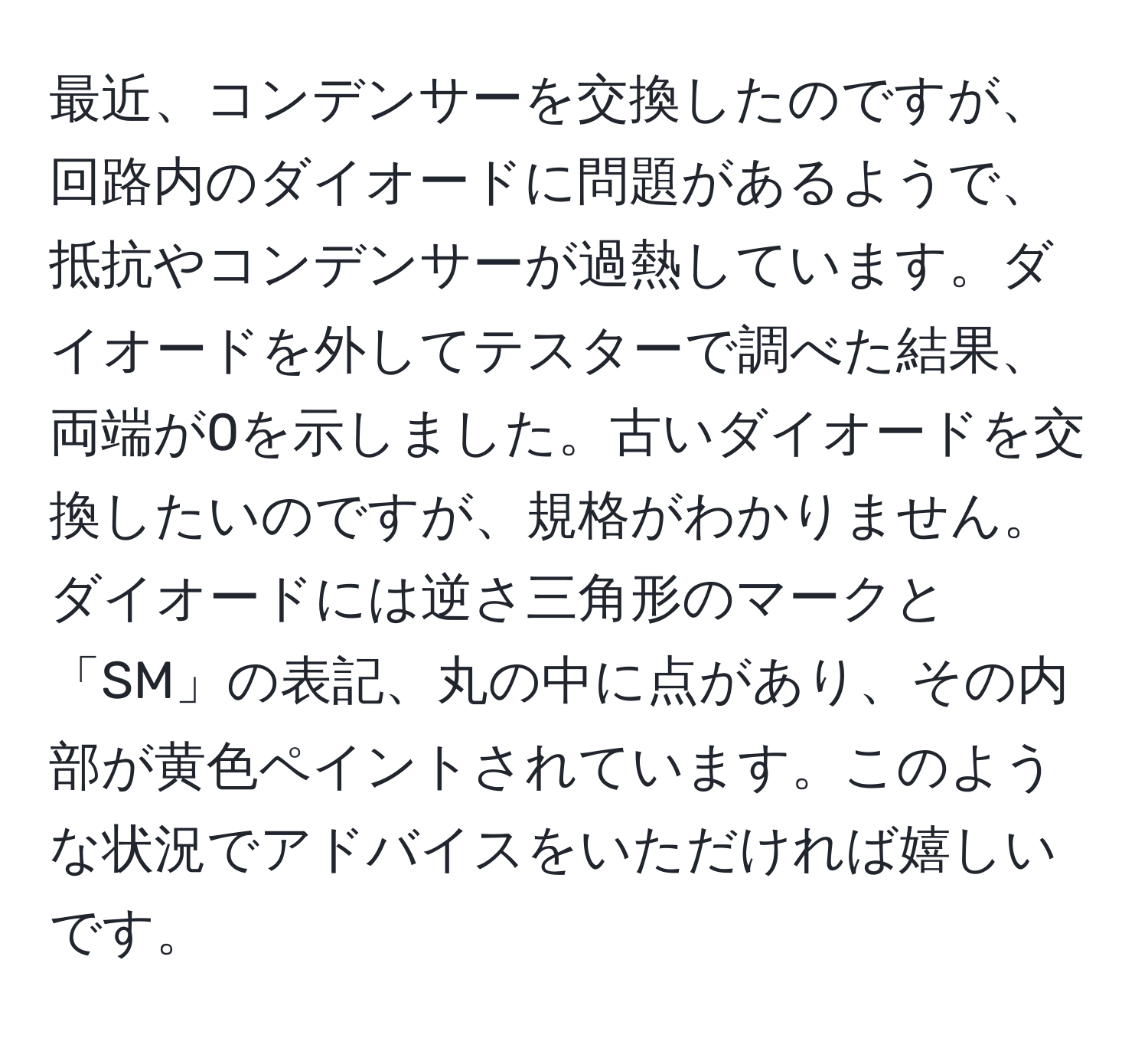 最近、コンデンサーを交換したのですが、回路内のダイオードに問題があるようで、抵抗やコンデンサーが過熱しています。ダイオードを外してテスターで調べた結果、両端が0を示しました。古いダイオードを交換したいのですが、規格がわかりません。ダイオードには逆さ三角形のマークと「SM」の表記、丸の中に点があり、その内部が黄色ペイントされています。このような状況でアドバイスをいただければ嬉しいです。