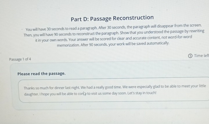 Passage Reconstruction 
You will have 30 seconds to read a paragraph. After 30 seconds, the paragraph will disappear from the screen. 
Then, you will have 90 seconds to reconstruct the paragraph. Show that you understood the passage by rewriting 
it in your own words. Your answer will be scored for clear and accurate content, not word-for-word 
memorization. After 90 seconds, your work will be saved automatically. 
Passage 1 of 4 Time left 
Please read the passage. 
Thanks so much for dinner last night. We had a really good time. We were especially glad to be able to meet your little 
daughter. I hope you will be able to cone to visit us some day soon. Let's stay in touch!