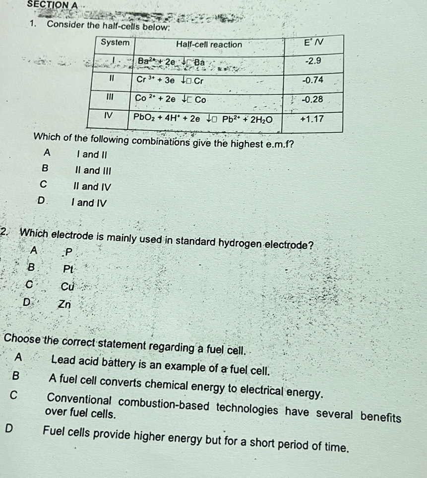 Consider the half-cells below:
Which o combinations give the highest e.m.f?
A I and II
B II and III
C II and IV
D. I and IV
2. Which electrode is mainly used in standard hydrogen electrode?
A .P
B Pt
C Cu
D Zn
Choose the correct statement regarding a fuel cell.
A Lead acid battery is an example of a fuel cell.
B A fuel cell converts chemical energy to electrical energy.
C Conventional combustion-based technologies have several benefits
over fuel cells.
D Fuel cells provide higher energy but for a short period of time.