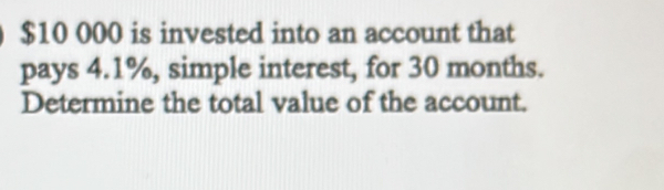 $10 000 is invested into an account that 
pays 4.1%, simple interest, for 30 months. 
Determine the total value of the account.