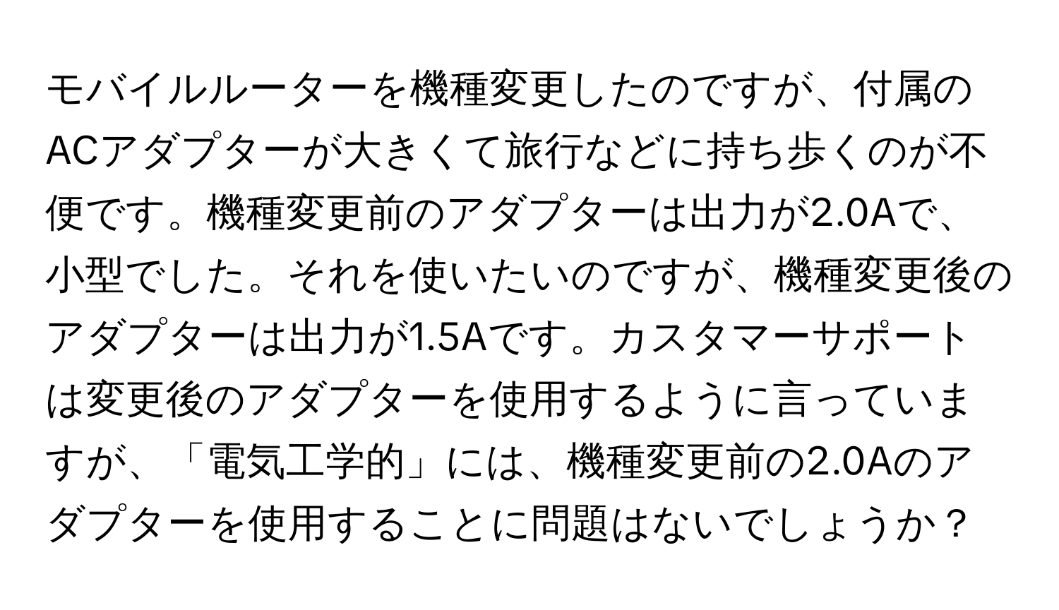 モバイルルーターを機種変更したのですが、付属のACアダプターが大きくて旅行などに持ち歩くのが不便です。機種変更前のアダプターは出力が2.0Aで、小型でした。それを使いたいのですが、機種変更後のアダプターは出力が1.5Aです。カスタマーサポートは変更後のアダプターを使用するように言っていますが、「電気工学的」には、機種変更前の2.0Aのアダプターを使用することに問題はないでしょうか？