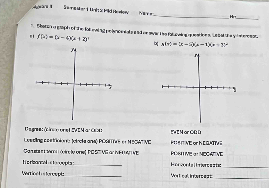 Algebra II Semester 1 Unit 2 Mid Review Name:
_
Hr:_
1. Sketch a graph of the following polynomials and answer the following questions. Label the y-intercept.
a) f(x)=(x-4)(x+2)^2 b) g(x)=(x-5)(x-1)(x+3)^2
Degree: (circle one) EVEN or ODD EVEN or ODD
Leading coefficient: (circle one) POSITIVE or NEGATIVE POSITIVE or NEGATIVE
Constant term: (circle one) POSTIVE or NEGATIVE POSITIVE or NEGATIVE
Horizontal intercepts:_ Horizontal intercepts:_
Vertical intercept:_ Vertical intercept:_