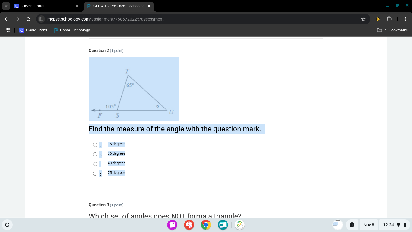 Clever | Portal CFU 4.1-2 Pre-Check | Schoolo
C mcpss.schoology.com/assignment/7586720225/assessment
C Clever | Portal Home | Schoology All Bookmarks
Question 2 (1 point)
Find the measure of the angle with the question mark.
35 degrees
36 degrees
40 degrees
75 degrees
Question 3 (1 point)
Which set of angles does NOT forma a triangle?
Nov 8 12:24