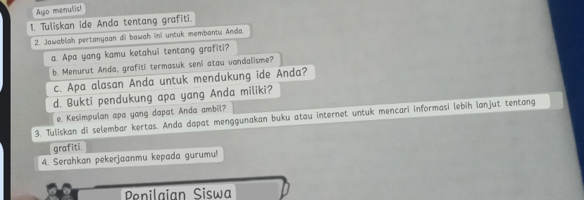 Ayo menulis! 
1. Tuliskan ide Anda tentang grafiti. 
2. Jawablah pertanyaan di bawah ini untuk membantu Anda. 
a. Apa yang kamu ketahui tentang grafiti? 
b. Menurut Anda, grafiti termasuk seni atau vandalisme? 
c. Apa alasan Anda untuk mendukung ide Anda? 
d. Bukti pendukung apa yang Anda miliki? 
e. Kesimpulan apa yang dapat Anda ambil? 
3. Tuliskan di selembar kertas. Anda dapat menggunakan buku atau internet untuk mencari informasi lebih lanjut tentang 
grafiti. 
4. Serahkan pekerjaanmu kepada gurumu! 
Penilaian Siswa