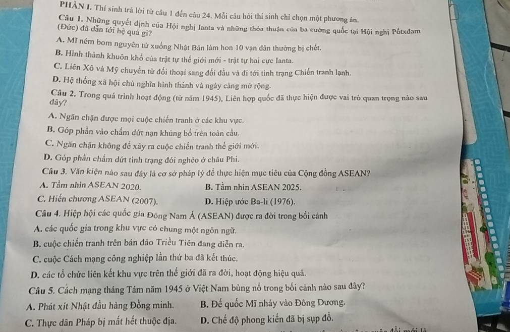 PHÀN I. Thí sinh trả lời từ câu 1 đến câu 24. Mỗi câu hỏi thí sinh chỉ chọn một phương án.
Câu I. Những quyết định của Hội nghị Ianta và những thỏa thuận của ba cường quốc tại Hội nghị Pốtxđam
(Đức) đã dẫn tới hệ quả gì?
A. Mĩ ném bom nguyên tử xuống Nhật Bản làm hon 10 vạn dân thường bị chết.
B. Hình thành khuôn khổ của trật tự thế giới mới - trật tự hai cực Ianta.
C. Liên Xô và Mỹ chuyển từ đổi thoại sang đổi đầu và đi tới tình trạng Chiến tranh lạnh.
D. Hệ thống xã hội chủ nghĩa hình thành và ngày càng mở rộng.
Câu 2. Trong quá trình hoạt động (từ năm 1945), Liên hợp quốc đã thực hiện được vai trò quan trọng nào sau
đây?
A. Ngăn chặn được mọi cuộc chiến tranh ở các khu vực.
B. Góp phần vào chấm dứt nạn khủng bố trên toàn cầu.
C. Ngăn chặn không để xảy ra cuộc chiến tranh thế giới mới.
D. Góp phần chẩm dứt tình trạng đói nghèo ở châu Phi.
Câu 3. Văn kiện nào sau đây là cơ sở pháp lý đề thực hiện mục tiêu của Cộng đồng ASEAN?
A. Tầm nhìn ASEAN 2020. B. Tầm nhìn ASEAN 2025.
C. Hiến chương ASEAN (2007). D. Hiệp ước Ba-li (1976).
Câu 4. Hiệp hội các quốc gia Đông Nam Á (ASEAN) được ra đời trong bối cảnh
A. các quốc gia trong khu vực có chung một ngôn ngữ.
B. cuộc chiến tranh trên bán đảo Triều Tiên đang diễn ra.
C. cuộc Cách mạng công nghiệp lần thứ ba đã kết thúc.
D. các tổ chức liên kết khu vực trên thế giới đã ra đời, hoạt động hiệu quả.
Câu 5. Cách mạng tháng Tám năm 1945 ở Việt Nam bùng nổ trong bối cảnh nào sau đây?
A. Phát xít Nhật đầu hàng Đồng minh. B. Đế quốc Mĩ nhảy vào Đông Dương.
C. Thực dân Pháp bị mắt hết thuộc địa. D. Chế độ phong kiến đã bị sụp đồ.