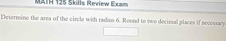 MATH 125 Skills Review Exam 
Determine the area of the circle with radius 6. Round to two decimal places if necessary.