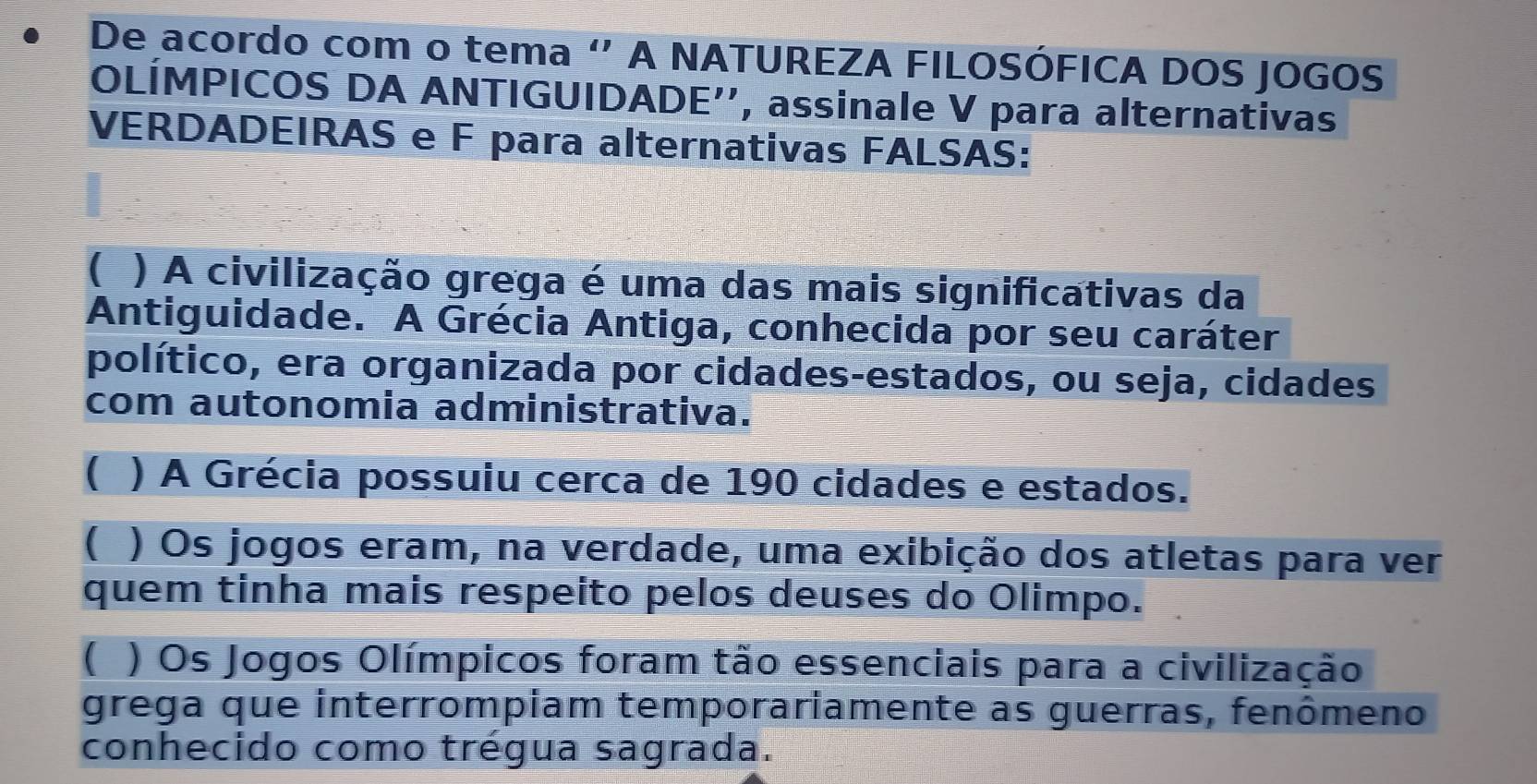 De acordo com o tema " A NATUREZA FILOSÓFICA DOS JOGOS
OLÍMPICOS DA ANTIGUIDADE'', assinale V para alternativas
VERDADEIRAS e F para alternativas FALSAS:
( ) A civilização grega é uma das mais significativas da
Antiguidade. A Grécia Antiga, conhecida por seu caráter
político, era organizada por cidades-estados, ou seja, cidades
com autonomia administrativa.
( ) A Grécia possuiu cerca de 190 cidades e estados.
( ) Os jogos eram, na verdade, uma exibição dos atletas para ver
quem tinha mais respeito pelos deuses do Olimpo.
( ) Os Jogos Olímpicos foram tão essenciais para a civilização
grega que interrompiam temporariamente as guerras, fenômeno
conhecido como trégua sagrada.