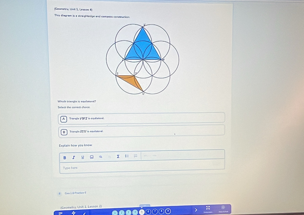 (Geometry, Unit 1, Lessan 4)
This diagram is a straightedge and compass construction
Which triangle is equilateral?
Select the correct choice.
A Triangle VW2 is equilateral.
B Triangle STV is equilateral
Explain how you know
B I U
Type here
6 Geu 1. 6 Practice 6
(Geometry, Unit 1. Lesson 2)