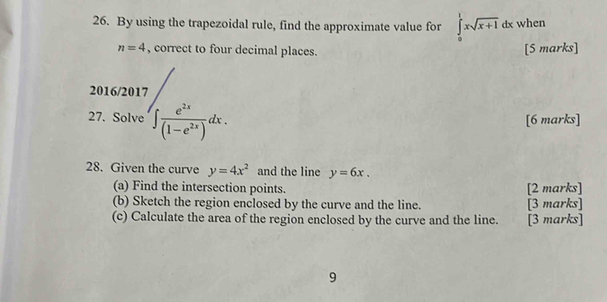 By using the trapezoidal rule, find the approximate value for ∈tlimits _0^(1xsqrt x+1) dx when
n=4 , correct to four decimal places. [5 marks] 
2016/2017 
27. Solve ∈t  e^(2x)/(1-e^(2x)) dx. [6 marks] 
28. Given the curve y=4x^2 and the line y=6x. 
(a) Find the intersection points. [2 marks] 
(b) Sketch the region enclosed by the curve and the line. [3 marks] 
(c) Calculate the area of the region enclosed by the curve and the line. [3 marks] 
9