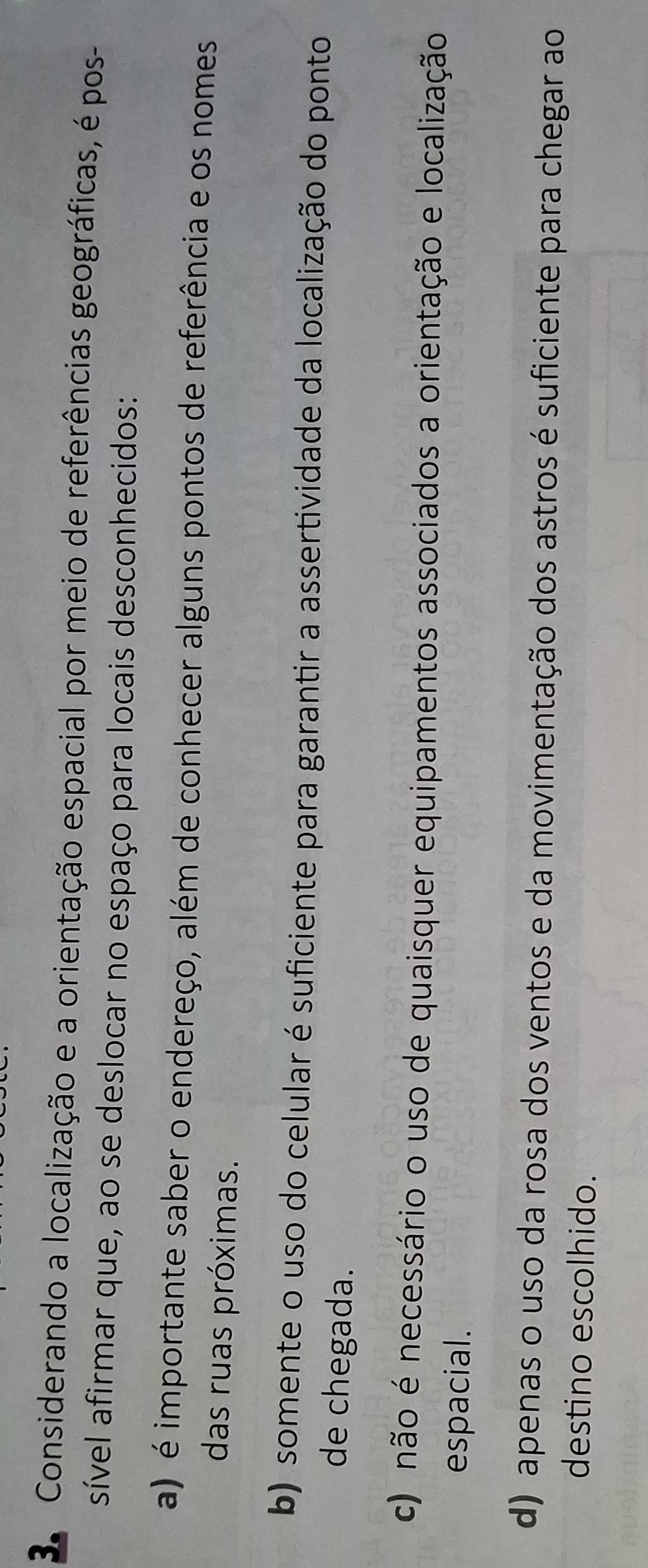 Considerando a localização e a orientação espacial por meio de referências geográficas, é pos-
sível afirmar que, ao se deslocar no espaço para locais desconhecidos:
a) é importante saber o endereço, além de conhecer alguns pontos de referência e os nomes
das ruas próximas.
b) somente o uso do celular é suficiente para garantir a assertividade da localização do ponto
de chegada.
c) não é necessário o uso de quaisquer equipamentos associados a orientação e localização
espacial.
d) apenas o uso da rosa dos ventos e da movimentação dos astros é suficiente para chegar ao
destino escolhido.