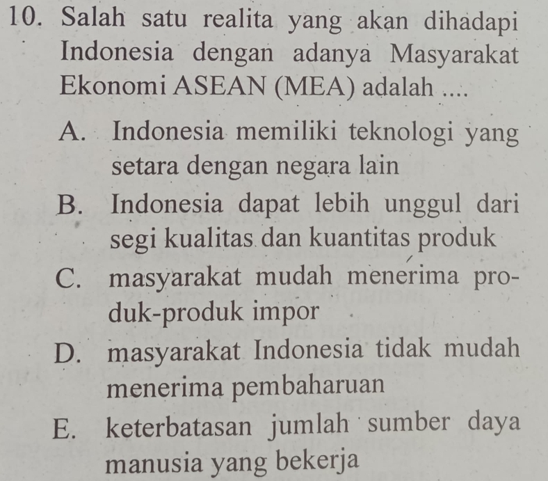 Salah satu realita yang akan dihadapi
Indonesia dengan adanya Masyarakat
Ekonomi ASEAN (MEA) adalah ....
A. Indonesia memiliki teknologi yang
setara dengan negara lain
B. Indonesia dapat lebih unggul dari
segi kualitas dan kuantitas produk
C. masyarakat mudah menerima pro-
duk-produk impor
D. masyarakat Indonesia tidak mudah
menerima pembaharuan
E. keterbatasan jumlah sumber daya
manusia yang bekerja