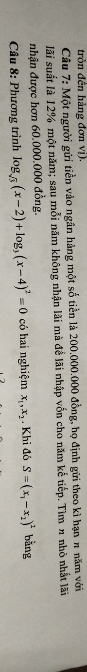 tròn đến hàng đơn vị).
Câu 7: Một người gửi tiền vào ngân hàng một số tiền là 200.000.000 đồng, họ định gửi theo kì hạn n năm với
lãi suất là 12% một năm; sau mỗi năm không nhận lãi mà để lãi nhập vốn cho năm kế tiếp. Tìm π nhỏ nhất lãi
nhận được hơn 60.000.000 đồng.
Câu 8: Phương trình log _sqrt(3)(x-2)+log _3(x-4)^2=0 có hai nghiệm x_1, x_2. Khi đó S=(x_1-x_2)^2 bằng