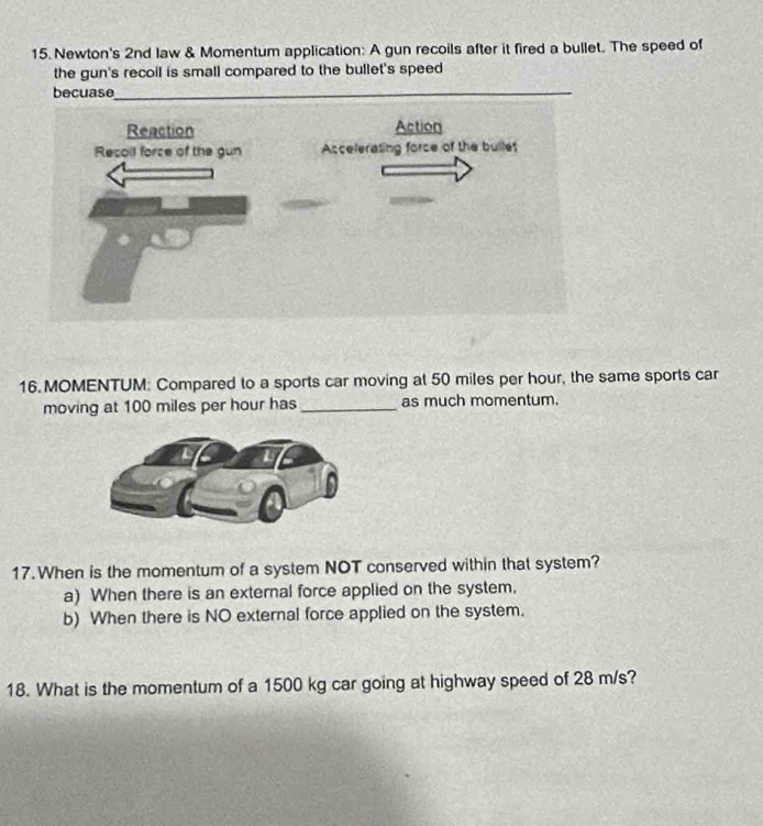 Newton's 2nd law & Momentum application: A gun recoils after it fired a bullet. The speed of
the gun's recoil is small compared to the bullet's speed
becuase
16. MOMENTUM: Compared to a sports car moving at 50 miles per hour, the same sports car
moving at 100 miles per hour has_ as much momentum.
17.When is the momentum of a system NOT conserved within that system?
a) When there is an external force applied on the system.
b) When there is NO external force applied on the system.
18. What is the momentum of a 1500 kg car going at highway speed of 28 m/s?