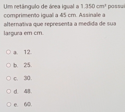 Um retângulo de área igual a 1.350cm^2 possui
comprimento igual a 45 cm. Assinale a
alternativa que representa a medida de sua
largura em cm.
a. 12.
b. 25.
c. 30.
d. 48.
e. 60.