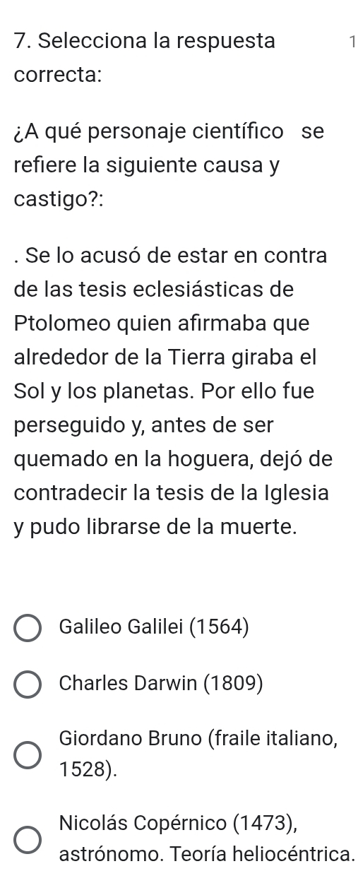 Selecciona la respuesta 1
correcta:
¿A qué personaje científico se
refiere la siguiente causa y
castigo?:
Se lo acusó de estar en contra
de las tesis eclesiásticas de
Ptolomeo quien afirmaba que
alrededor de la Tierra giraba el
Sol y los planetas. Por ello fue
perseguido y, antes de ser
quemado en la hoguera, dejó de
contradecir la tesis de la Iglesia
y pudo librarse de la muerte.
Galileo Galilei (1564)
Charles Darwin (1809)
Giordano Bruno (fraile italiano,
1528).
Nicolás Copérnico (1473),
astrónomo. Teoría heliocéntrica.